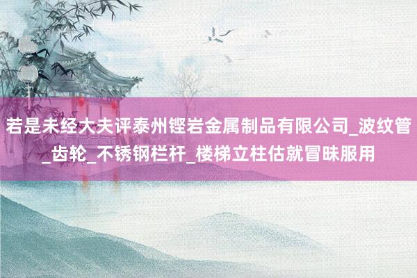 若是未经大夫评泰州铿岩金属制品有限公司_波纹管_齿轮_不锈钢栏杆_楼梯立柱估就冒昧服用