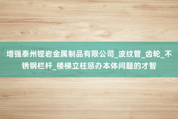 增强泰州铿岩金属制品有限公司_波纹管_齿轮_不锈钢栏杆_楼梯立柱惩办本体问题的才智
